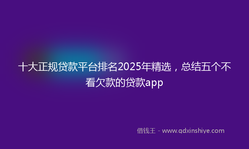 十大正规贷款平台排名2025年精选，总结五个不看欠款的贷款app