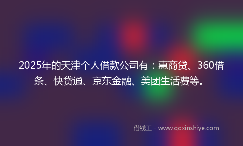 2025年的天津个人借款公司有：惠商贷、360借条、快贷通、京东金融、美团生活费等。