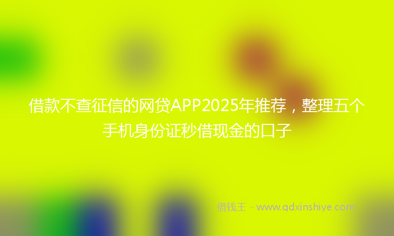 借款不查征信的网贷APP2025年推荐，整理五个手机身份证秒借现金的口子