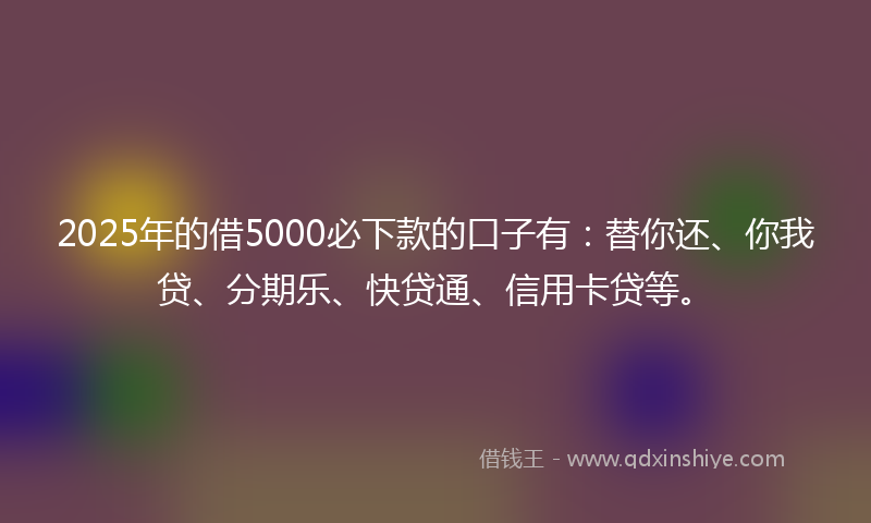 2025年的借5000必下款的口子有：替你还、你我贷、分期乐、快贷通、信用卡贷等。