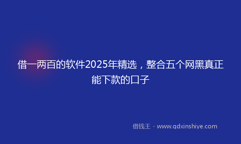 借一两百的软件2025年精选，整合五个网黑真正能下款的口子
