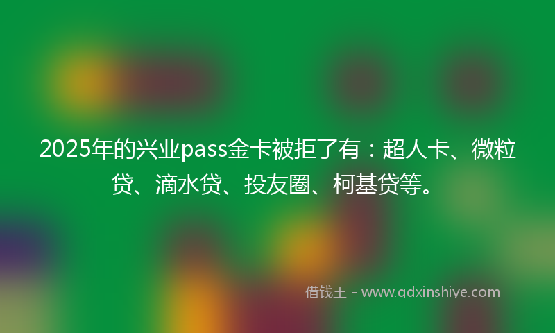 2025年的兴业pass金卡被拒了有：超人卡、微粒贷、滴水贷、投友圈、柯基贷等。