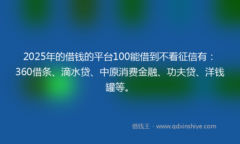 2025年的借钱的平台100能借到不看征信有：360借条、滴水贷、中原消费金融、功夫贷、洋钱罐等。
