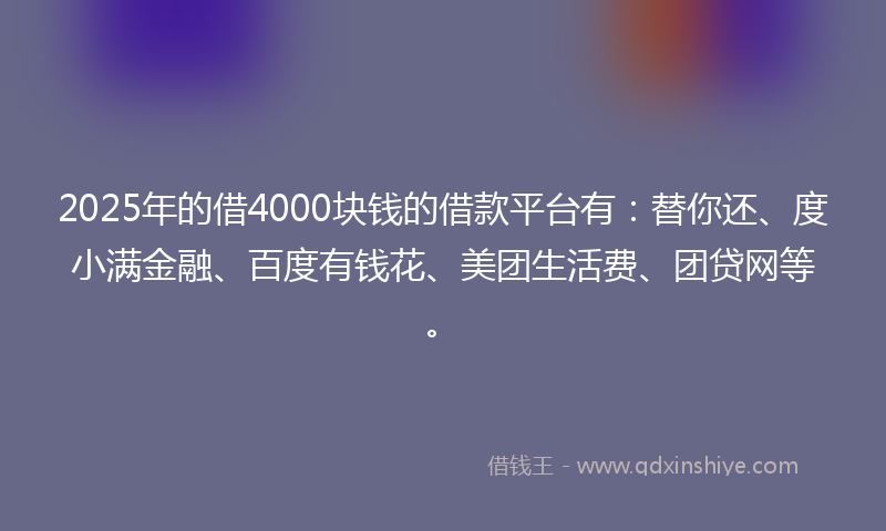 2025年的借4000块钱的借款平台有：替你还、度小满金融、百度有钱花、美团生活费、团贷网等。