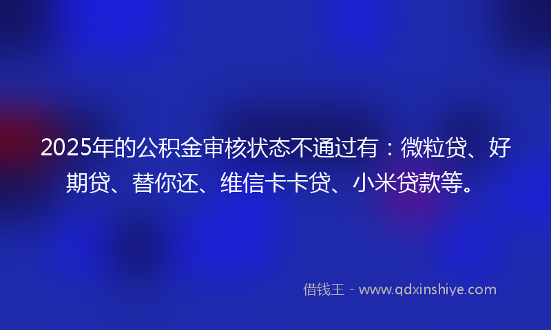 2025年的公积金审核状态不通过有：微粒贷、好期贷、替你还、维信卡卡贷、小米贷款等。