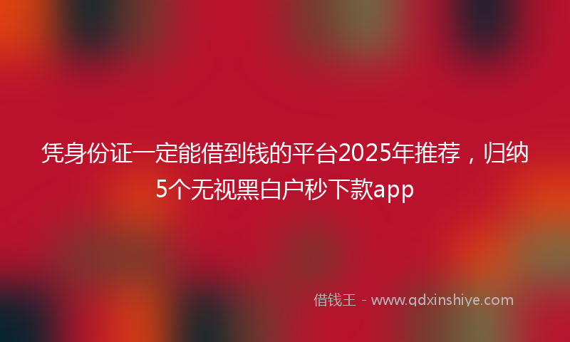 凭身份证一定能借到钱的平台2025年推荐，归纳5个无视黑白户秒下款app