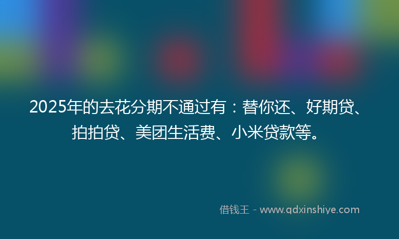 2025年的去花分期不通过有：替你还、好期贷、拍拍贷、美团生活费、小米贷款等。
