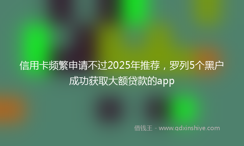 信用卡频繁申请不过2025年推荐，罗列5个黑户成功获取大额贷款的app