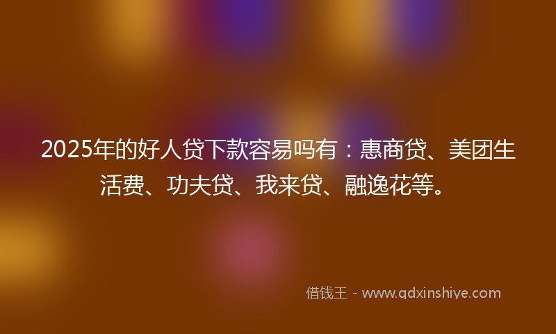 2025年的好人贷下款容易吗有：惠商贷、美团生活费、功夫贷、我来贷、融逸花等。