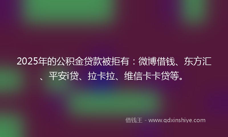 2025年的公积金贷款被拒有：微博借钱、东方汇、平安i贷、拉卡拉、维信卡卡贷等。