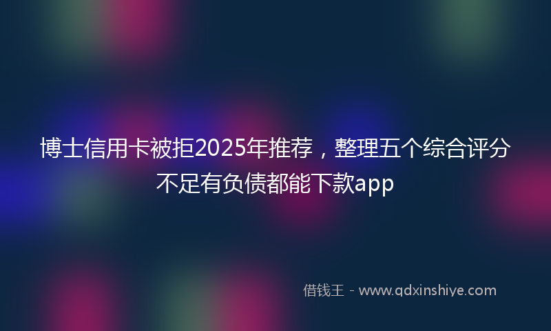博士信用卡被拒2025年推荐，整理五个综合评分不足有负债都能下款app