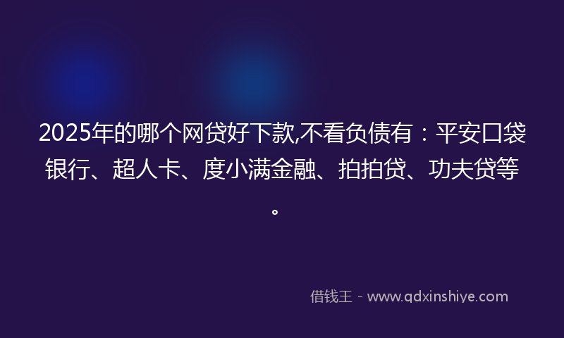 2025年的哪个网贷好下款,不看负债有：平安口袋银行、超人卡、度小满金融、拍拍贷、功夫贷等。