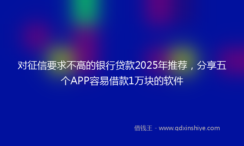 对征信要求不高的银行贷款2025年推荐，分享五个APP容易借款1万块的软件