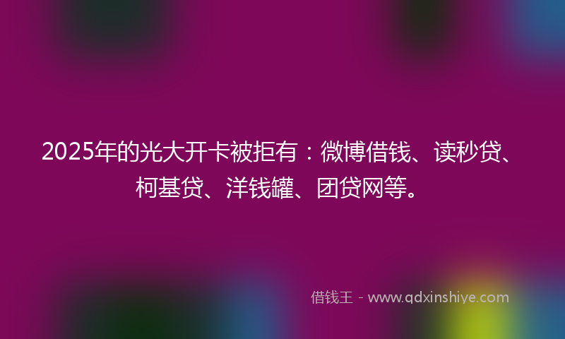 2025年的光大开卡被拒有：微博借钱、读秒贷、柯基贷、洋钱罐、团贷网等。