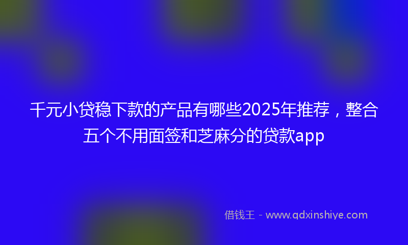 千元小贷稳下款的产品有哪些2025年推荐，整合五个不用面签和芝麻分的贷款app