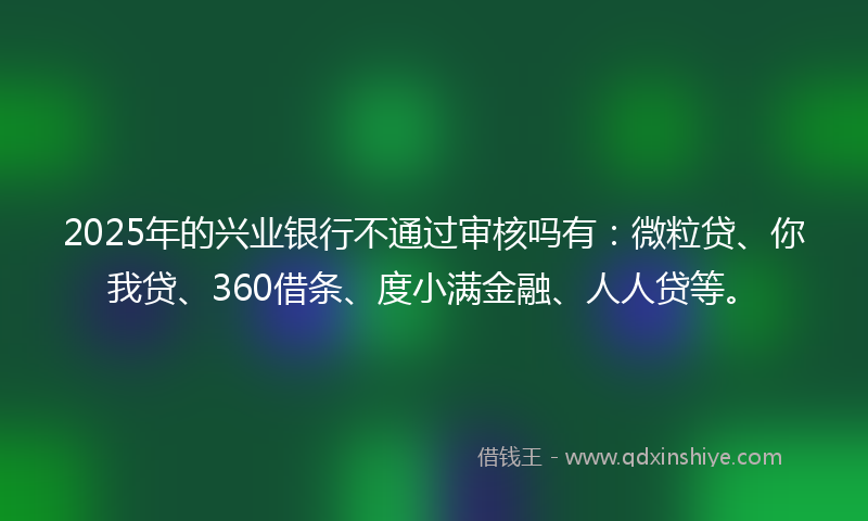2025年的兴业银行不通过审核吗有：微粒贷、你我贷、360借条、度小满金融、人人贷等。