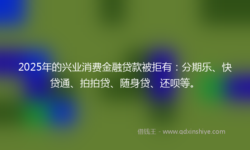 2025年的兴业消费金融贷款被拒有：分期乐、快贷通、拍拍贷、随身贷、还呗等。