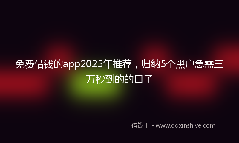 免费借钱的app2025年推荐，归纳5个黑户急需三万秒到的的口子