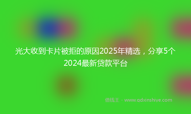 光大收到卡片被拒的原因2025年精选，分享5个2024最新贷款平台