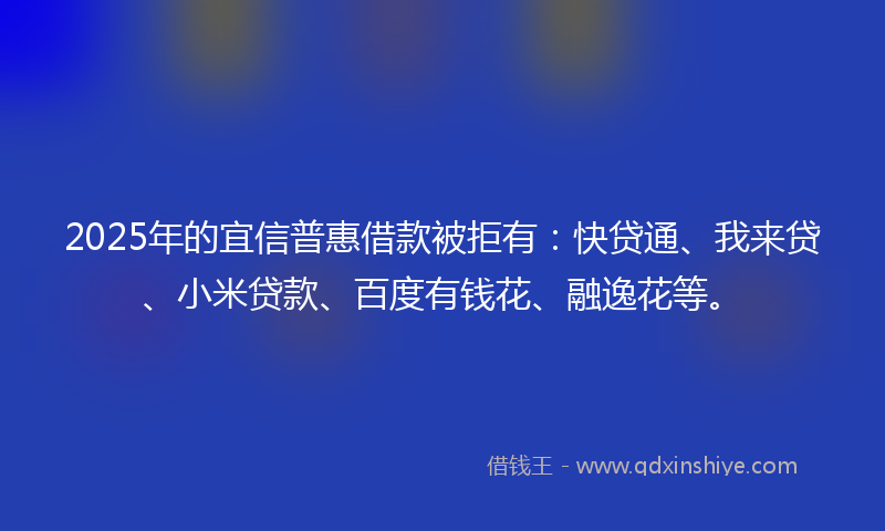 2025年的宜信普惠借款被拒有：快贷通、我来贷、小米贷款、百度有钱花、融逸花等。