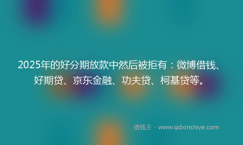 2025年的好分期放款中然后被拒有：微博借钱、好期贷、京东金融、功夫贷、柯基贷等。