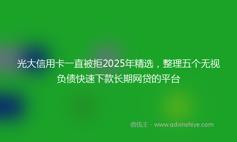 光大信用卡一直被拒2025年精选，整理五个无视负债快速下款长期网贷的平台