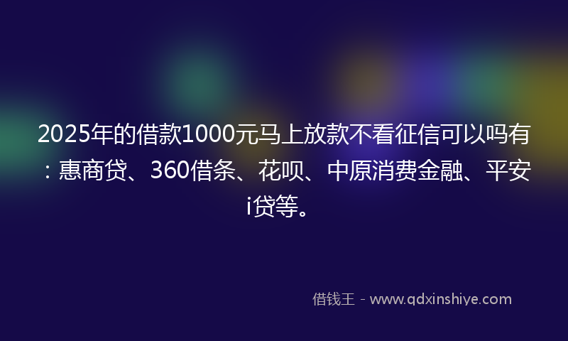 2025年的借款1000元马上放款不看征信可以吗有：惠商贷、360借条、花呗、中原消费金融、平安i贷等。