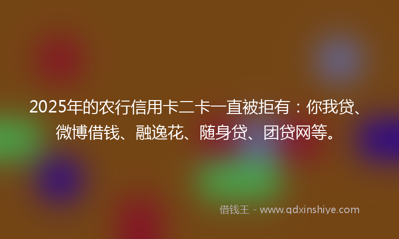 2025年的农行信用卡二卡一直被拒有：你我贷、微博借钱、融逸花、随身贷、团贷网等。