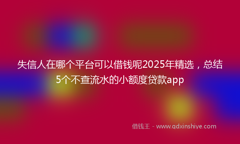 失信人在哪个平台可以借钱呢2025年精选，总结5个不查流水的小额度贷款app