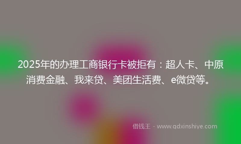 2025年的办理工商银行卡被拒有：超人卡、中原消费金融、我来贷、美团生活费、e微贷等。
