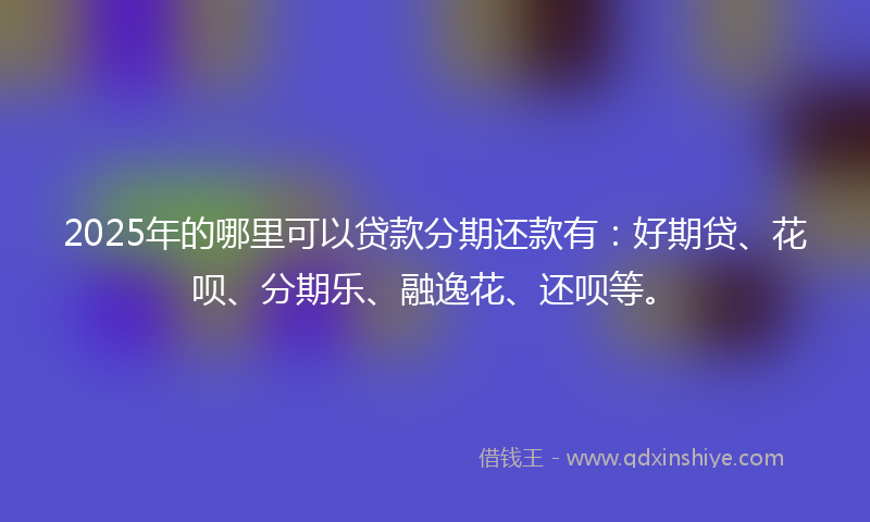 2025年的哪里可以贷款分期还款有：好期贷、花呗、分期乐、融逸花、还呗等。