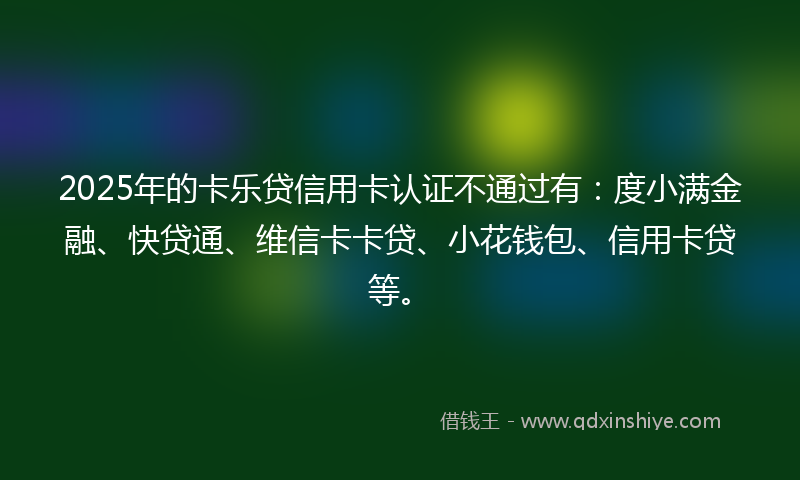 2025年的卡乐贷信用卡认证不通过有：度小满金融、快贷通、维信卡卡贷、小花钱包、信用卡贷等。