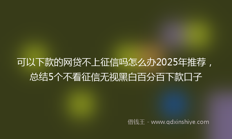 可以下款的网贷不上征信吗怎么办2025年推荐，总结5个不看征信无视黑白百分百下款口子