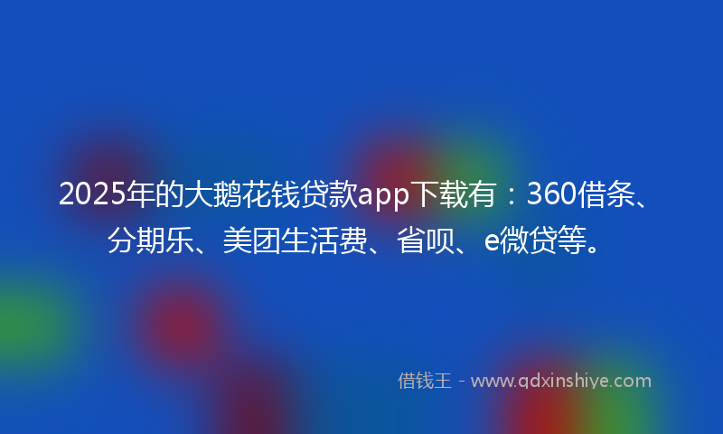 2025年的大鹅花钱贷款app下载有：360借条、分期乐、美团生活费、省呗、e微贷等。