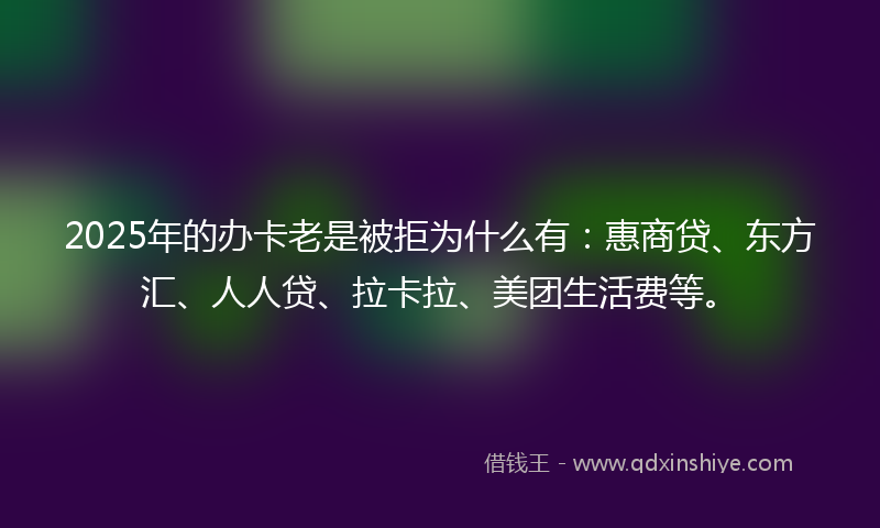 2025年的办卡老是被拒为什么有：惠商贷、东方汇、人人贷、拉卡拉、美团生活费等。
