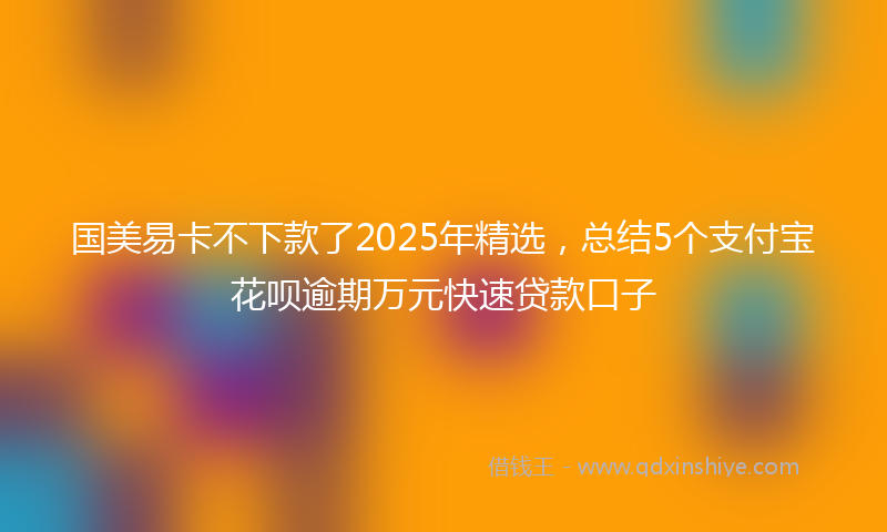 国美易卡不下款了2025年精选，总结5个支付宝花呗逾期万元快速贷款口子