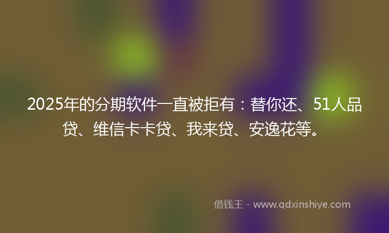 2025年的分期软件一直被拒有：替你还、51人品贷、维信卡卡贷、我来贷、安逸花等。