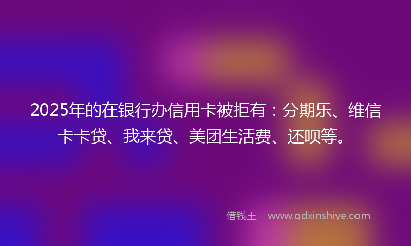 2025年的在银行办信用卡被拒有：分期乐、维信卡卡贷、我来贷、美团生活费、还呗等。