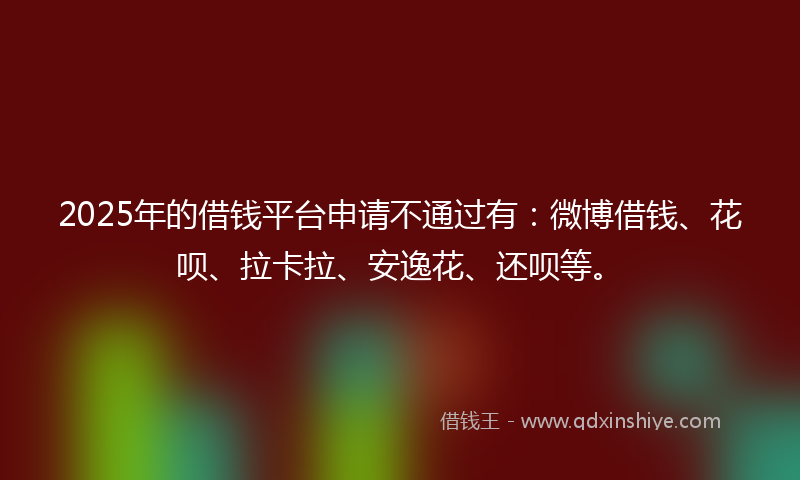 2025年的借钱平台申请不通过有：微博借钱、花呗、拉卡拉、安逸花、还呗等。