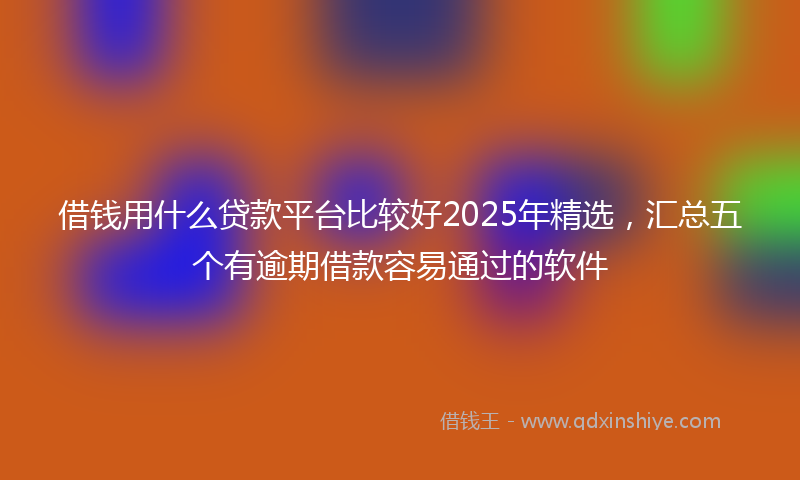 借钱用什么贷款平台比较好2025年精选，汇总五个有逾期借款容易通过的软件