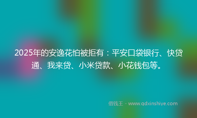 2025年的安逸花怕被拒有：平安口袋银行、快贷通、我来贷、小米贷款、小花钱包等。