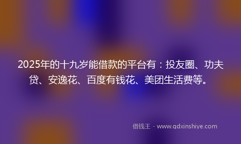 2025年的十九岁能借款的平台有：投友圈、功夫贷、安逸花、百度有钱花、美团生活费等。