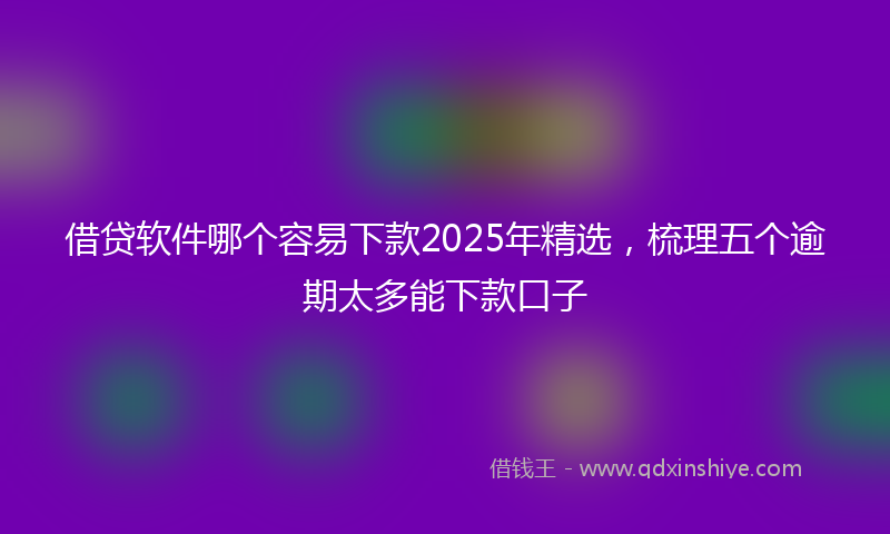 借贷软件哪个容易下款2025年精选，梳理五个逾期太多能下款口子