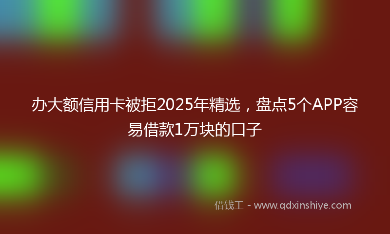 办大额信用卡被拒2025年精选，盘点5个APP容易借款1万块的口子