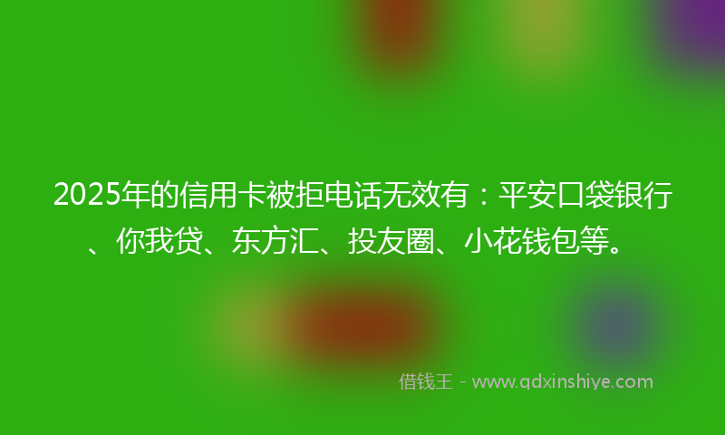 2025年的信用卡被拒电话无效有：平安口袋银行、你我贷、东方汇、投友圈、小花钱包等。