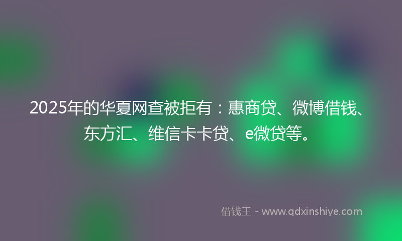 2025年的华夏网查被拒有：惠商贷、微博借钱、东方汇、维信卡卡贷、e微贷等。