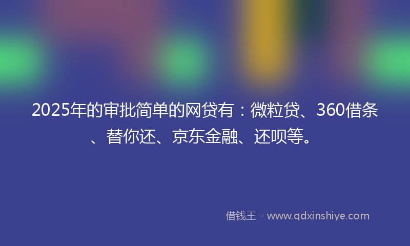 2025年的审批简单的网贷有：微粒贷、360借条、替你还、京东金融、还呗等。