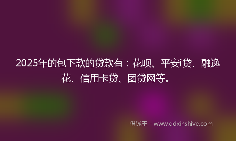 2025年的包下款的贷款有：花呗、平安i贷、融逸花、信用卡贷、团贷网等。