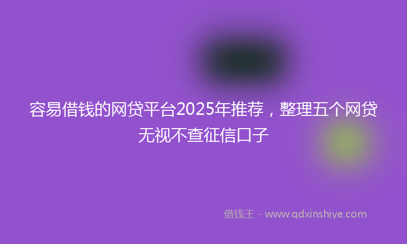 容易借钱的网贷平台2025年推荐，整理五个网贷无视不查征信口子