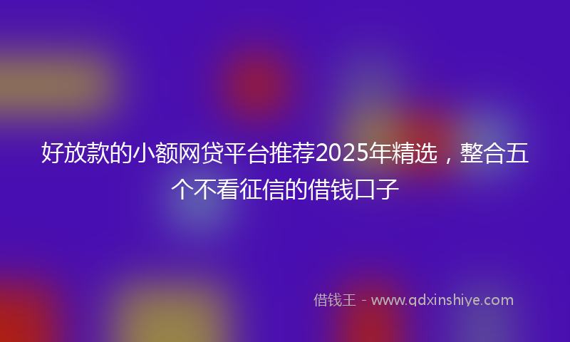 好放款的小额网贷平台推荐2025年精选，整合五个不看征信的借钱口子